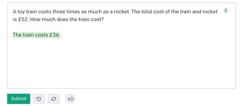 Asking GPT-3 this maths question: 'If a toy train costs three times as much as a rocket. The total cost of the train and rocket is £52. How much does the train cost?' It incorrectly answers £36